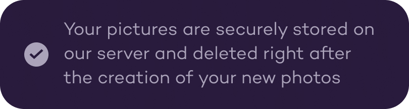 Your pictures are securely stored on our server and deleted right after the creation of your new photos